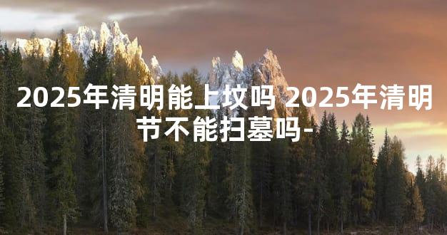 2025年清明能上坟吗 2025年清明节不能扫墓吗-